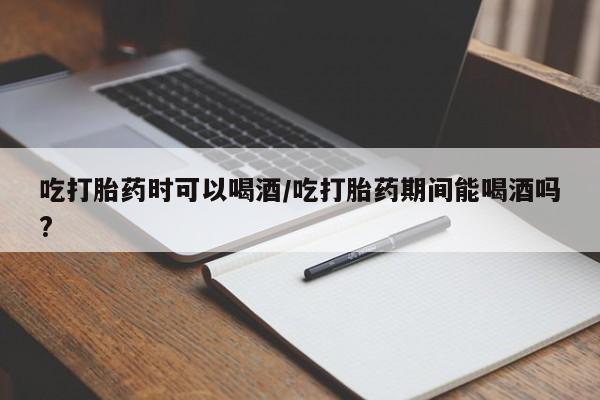 打胎药叫什么名字怎么购买吃打胎药时可以喝酒/吃打胎药期间能喝酒吗?
