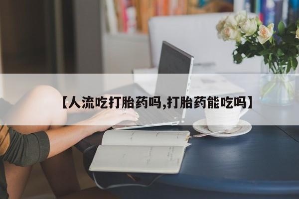 打胎药叫什么名字怎么购买【人流吃打胎药吗,打胎药能吃吗】