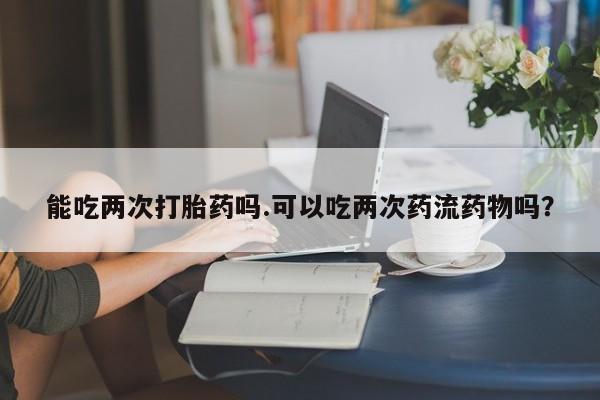 打胎药叫什么名字怎么购买能吃两次打胎药吗.可以吃两次药流药物吗？