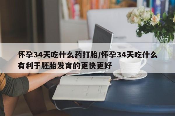 打胎药叫什么名字怎么购买怀孕34天吃什么药打胎/怀孕34天吃什么有利于胚胎发育的更快更好