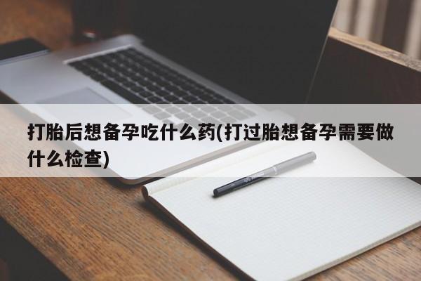 打胎药叫什么名字怎么购买打胎后想备孕吃什么药(打过胎想备孕需要做什么检查)
