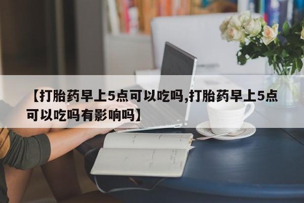 打胎药叫什么名字怎么购买【打胎药早上5点可以吃吗,打胎药早上5点可以吃吗有影响吗】