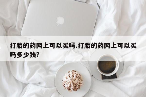 打胎药叫什么名字怎么购买打胎的药网上可以买吗.打胎的药网上可以买吗多少钱？