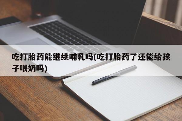 打胎药叫什么名字怎么购买吃打胎药能继续哺乳吗(吃打胎药了还能给孩子喂奶吗)