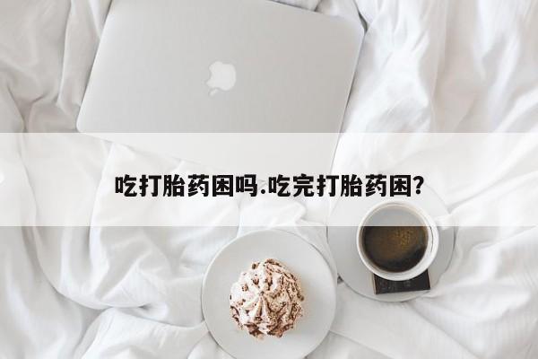 打胎药叫什么名字怎么购买吃打胎药困吗.吃完打胎药困？