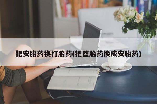打胎药叫什么名字怎么购买把安胎药换打胎药(把堕胎药换成安胎药)