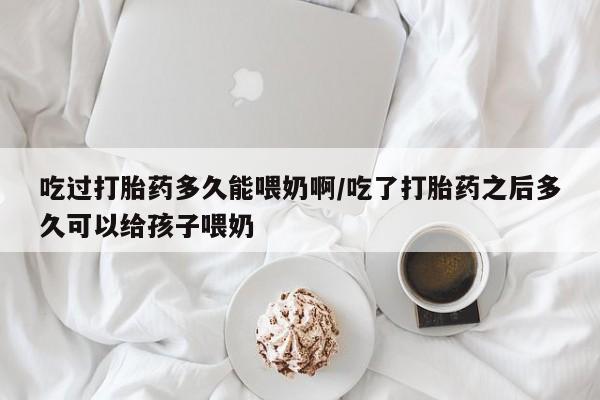打胎药叫什么名字怎么购买吃过打胎药多久能喂奶啊/吃了打胎药之后多久可以给孩子喂奶