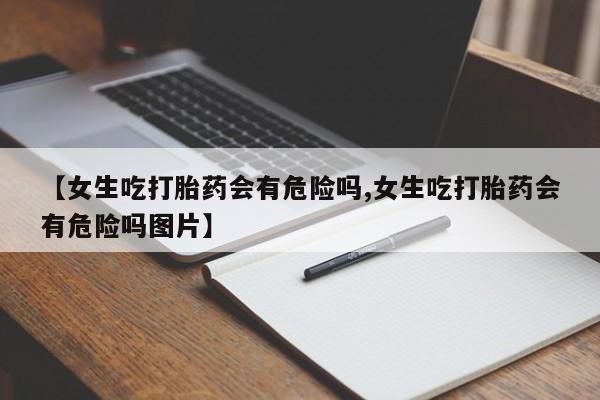 打胎药叫什么名字怎么购买【女生吃打胎药会有危险吗,女生吃打胎药会有危险吗图片】