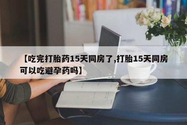 打胎药叫什么名字怎么购买【吃完打胎药15天同房了,打胎15天同房可以吃避孕药吗】