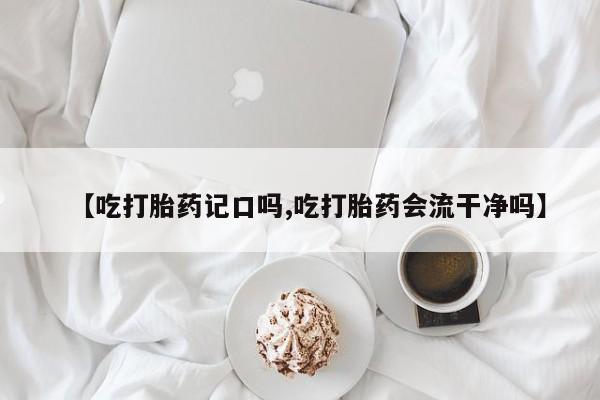 打胎药叫什么名字怎么购买【吃打胎药记口吗,吃打胎药会流干净吗】