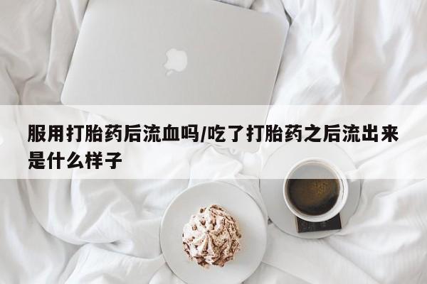 打胎药叫什么名字怎么购买服用打胎药后流血吗/吃了打胎药之后流出来是什么样子