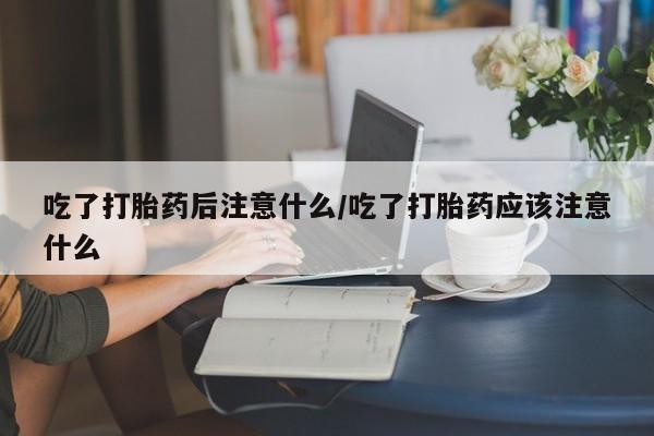 打胎药叫什么名字怎么购买吃了打胎药后注意什么/吃了打胎药应该注意什么