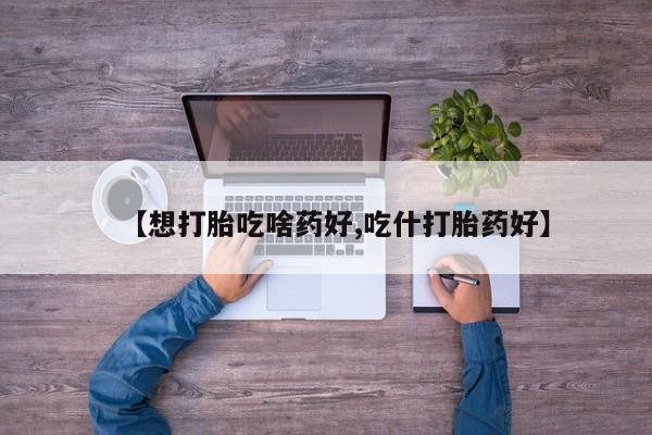打胎药叫什么名字怎么购买【想打胎吃啥药好,吃什打胎药好】