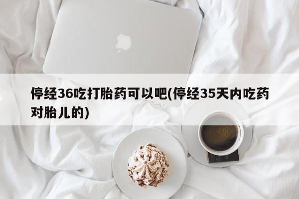 打胎药叫什么名字怎么购买停经36吃打胎药可以吧(停经35天内吃药对胎儿的)