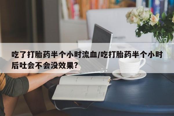 打胎药叫什么名字怎么购买吃了打胎药半个小时流血/吃打胎药半个小时后吐会不会没效果?