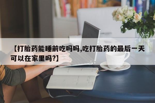 打胎药叫什么名字怎么购买【打胎药能睡前吃吗吗,吃打胎药的最后一天可以在家里吗?】