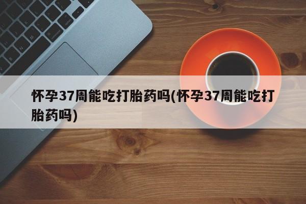 打胎药叫什么名字怎么购买怀孕37周能吃打胎药吗(怀孕37周能吃打胎药吗)