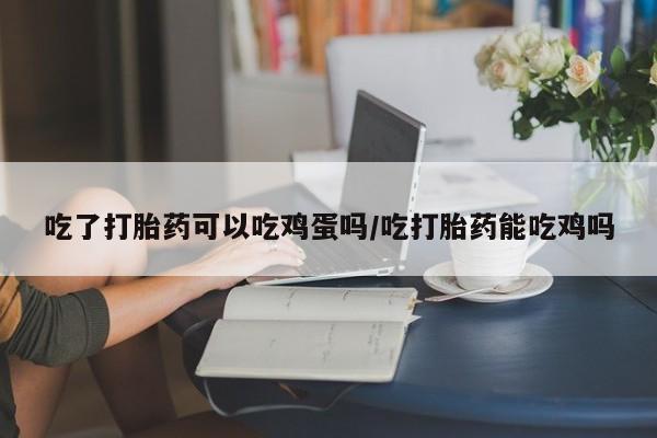 打胎药叫什么名字怎么购买吃了打胎药可以吃鸡蛋吗/吃打胎药能吃鸡吗