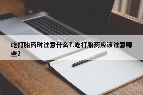 打胎药叫什么名字怎么购买吃打胎药时注意什么?.吃打胎药应该注意哪些?
