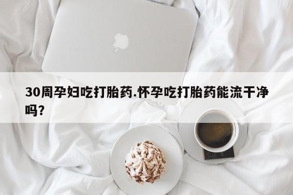 打胎药叫什么名字怎么购买30周孕妇吃打胎药.怀孕吃打胎药能流干净吗?