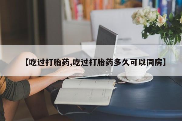打胎药叫什么名字怎么购买【吃过打胎药,吃过打胎药多久可以同房】