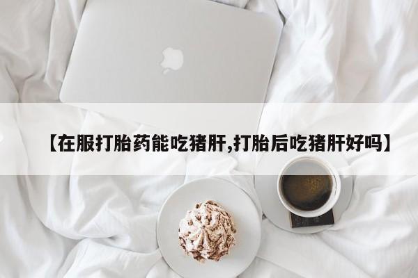 打胎药叫什么名字怎么购买【在服打胎药能吃猪肝,打胎后吃猪肝好吗】