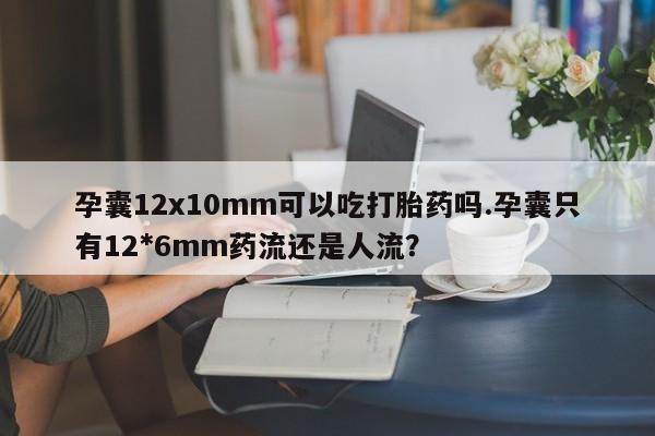 打胎药叫什么名字怎么购买孕囊12x10mm可以吃打胎药吗.孕囊只有12*6mm药流还是人流？