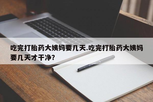打胎药叫什么名字怎么购买吃完打胎药大姨妈要几天.吃完打胎药大姨妈要几天才干净？