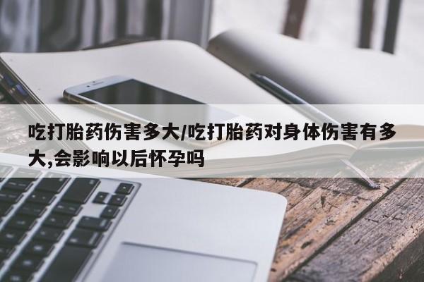 打胎药叫什么名字怎么购买吃打胎药伤害多大/吃打胎药对身体伤害有多大,会影响以后怀孕吗