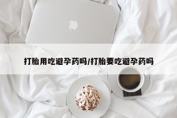 打胎药叫什么名字怎么购买打胎用吃避孕药吗/打胎要吃避孕药吗